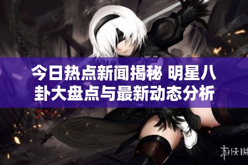 今日热点新闻揭秘 明星八卦大盘点与最新动态分析