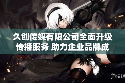 久创传媒有限公司全面升级传播服务 助力企业品牌成长