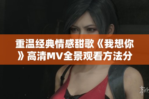 重温经典情感甜歌《我想你》高清MV全景观看方法分享