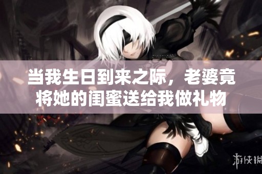 当我生日到来之际，老婆竟将她的闺蜜送给我做礼物