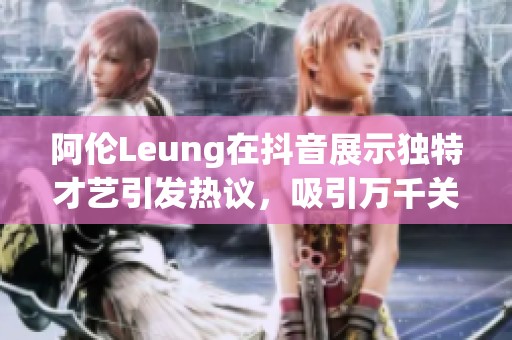 阿伦Leung在抖音展示独特才艺引发热议，吸引万千关注