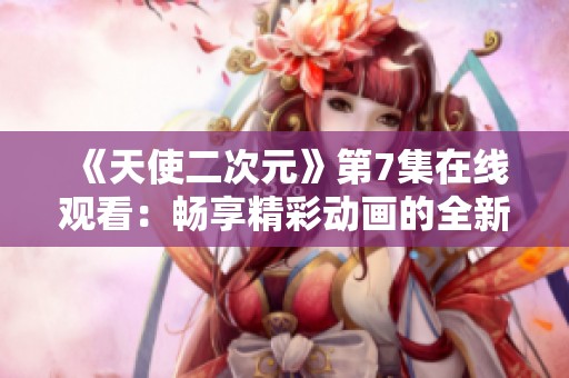 《天使二次元》第7集在线观看：畅享精彩动画的全新体验