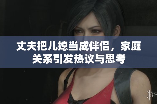 丈夫把儿媳当成伴侣，家庭关系引发热议与思考
