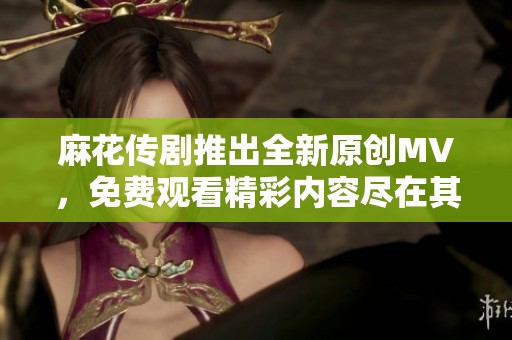 麻花传剧推出全新原创MV，免费观看精彩内容尽在其中