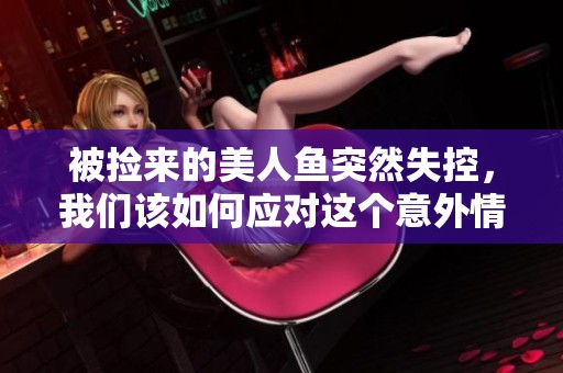 被捡来的美人鱼突然失控，我们该如何应对这个意外情况