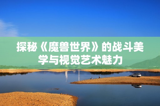 探秘《魔兽世界》的战斗美学与视觉艺术魅力