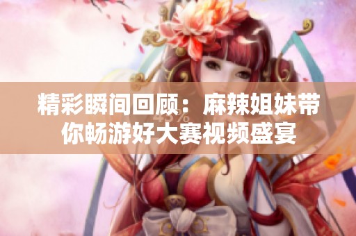 精彩瞬间回顾：麻辣姐妹带你畅游好大赛视频盛宴