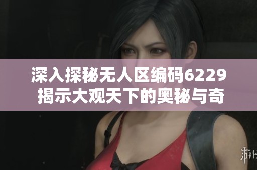 深入探秘无人区编码6229 揭示大观天下的奥秘与奇观
