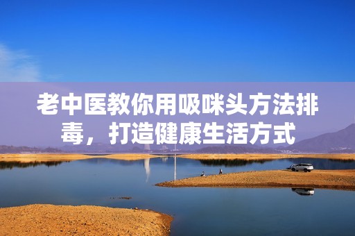 老中医教你用吸咪头方法排毒，打造健康生活方式