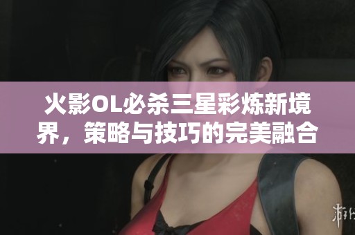火影OL必杀三星彩炼新境界，策略与技巧的完美融合揭秘