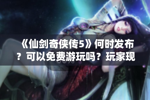 《仙剑奇侠传5》何时发布？可以免费游玩吗？玩家现状如何？
