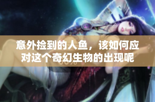 意外捡到的人鱼，该如何应对这个奇幻生物的出现呢