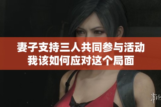 妻子支持三人共同参与活动我该如何应对这个局面