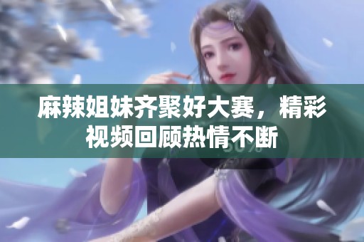 麻辣姐妹齐聚好大赛，精彩视频回顾热情不断