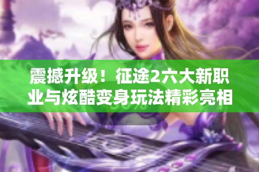 震撼升级！征途2六大新职业与炫酷变身玩法精彩亮相
