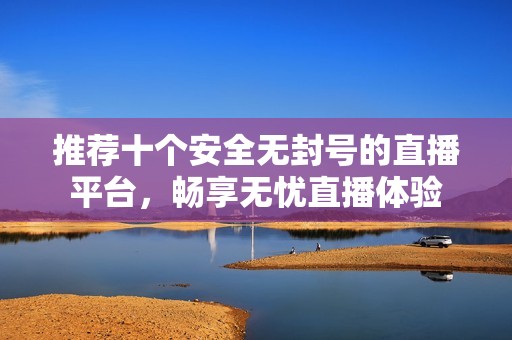 推荐十个安全无封号的直播平台，畅享无忧直播体验