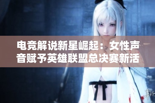电竞解说新星崛起：女性声音赋予英雄联盟总决赛新活力