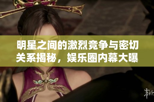 明星之间的激烈竞争与密切关系揭秘，娱乐圈内幕大曝光