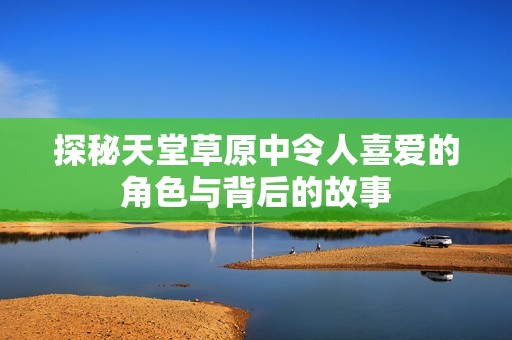 探秘天堂草原中令人喜爱的角色与背后的故事