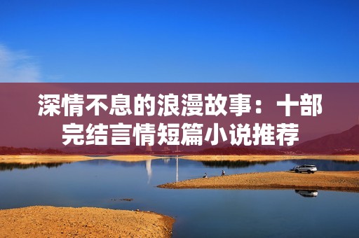 深情不息的浪漫故事：十部完结言情短篇小说推荐