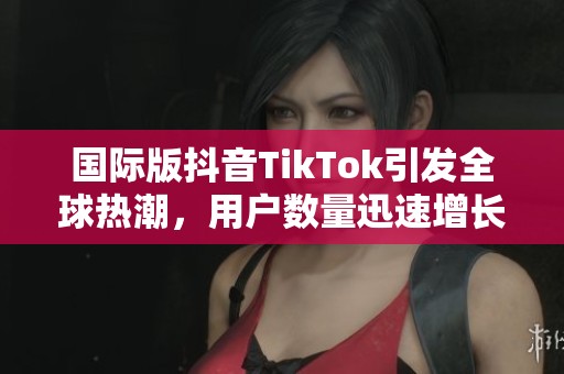 国际版抖音TikTok引发全球热潮，用户数量迅速增长