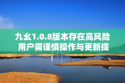 九幺1.0.8版本存在高风险 用户需谨慎操作与更新提醒