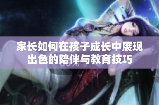 家长如何在孩子成长中展现出色的陪伴与教育技巧