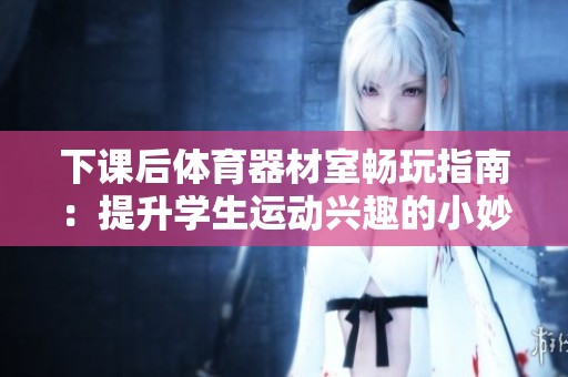 下课后体育器材室畅玩指南：提升学生运动兴趣的小妙招