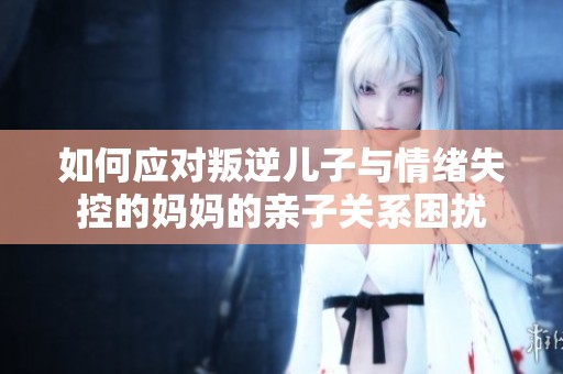 如何应对叛逆儿子与情绪失控的妈妈的亲子关系困扰