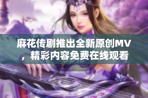 麻花传剧推出全新原创MV，精彩内容免费在线观看