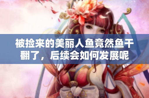 被捡来的美丽人鱼竟然鱼干翻了，后续会如何发展呢