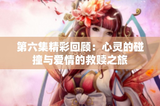 第六集精彩回顾：心灵的碰撞与爱情的救赎之旅