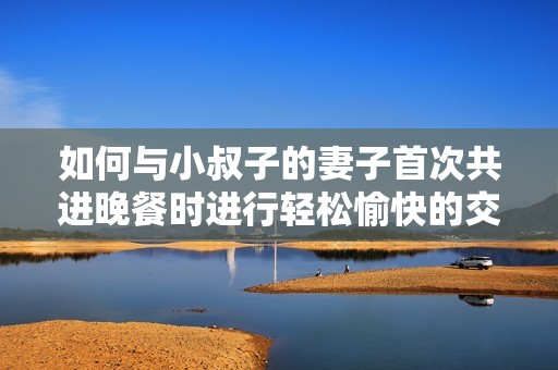 如何与小叔子的妻子首次共进晚餐时进行轻松愉快的交流