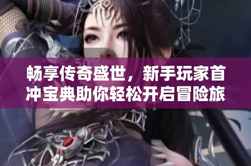 畅享传奇盛世，新手玩家首冲宝典助你轻松开启冒险旅程