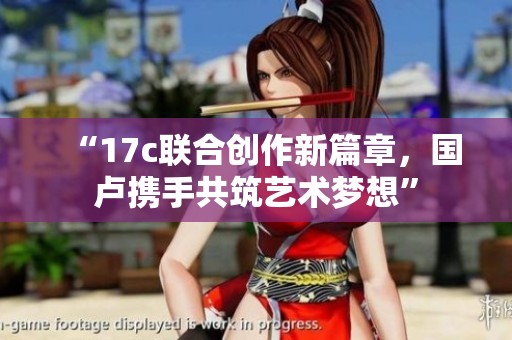 “17c联合创作新篇章，国卢携手共筑艺术梦想”
