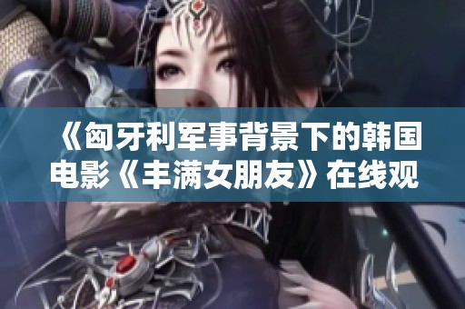 《匈牙利军事背景下的韩国电影《丰满女朋友》在线观看指南》