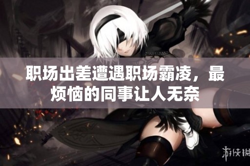 职场出差遭遇职场霸凌，最烦恼的同事让人无奈