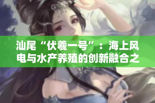 汕尾“伏羲一号”：海上风电与水产养殖的创新融合之路