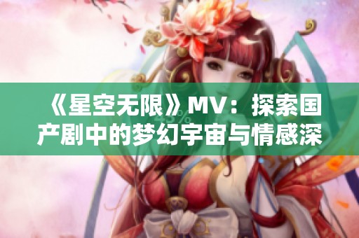 《星空无限》MV：探索国产剧中的梦幻宇宙与情感深邃之旅