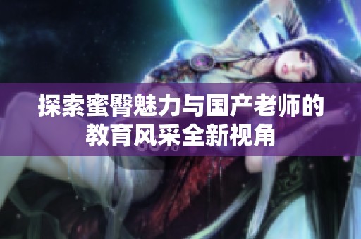 探索蜜臀魅力与国产老师的教育风采全新视角