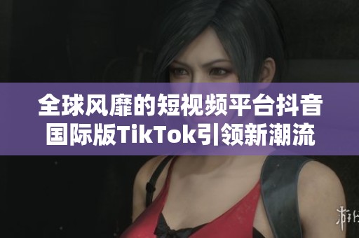 全球风靡的短视频平台抖音国际版TikTok引领新潮流