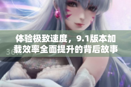 体验极致速度，9.1版本加载效率全面提升的背后故事