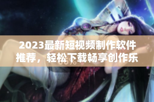 2023最新短视频制作软件推荐，轻松下载畅享创作乐趣