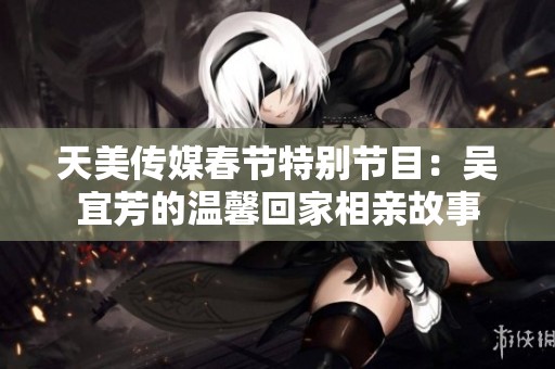 天美传媒春节特别节目：吴宜芳的温馨回家相亲故事