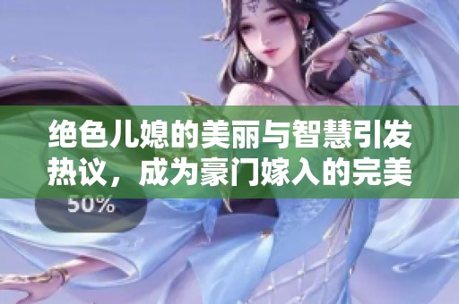 绝色儿媳的美丽与智慧引发热议，成为豪门嫁入的完美榜样