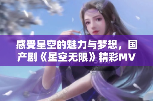 感受星空的魅力与梦想，国产剧《星空无限》精彩MV大揭秘