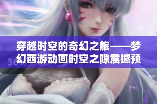穿越时空的奇幻之旅——梦幻西游动画时空之隙震撼预告揭晓