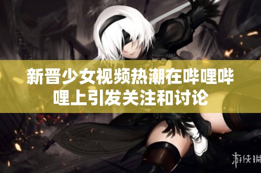 新晋少女视频热潮在哔哩哔哩上引发关注和讨论