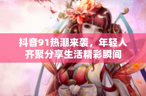 抖音91热潮来袭，年轻人齐聚分享生活精彩瞬间