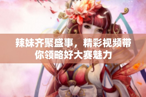 辣妹齐聚盛事，精彩视频带你领略好大赛魅力